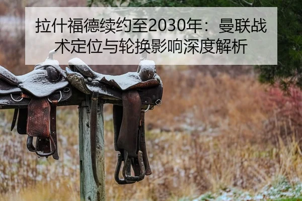 拉什福德续约至2030年：曼联战术定位与轮换影响深度解析