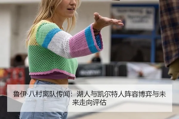 鲁伊·八村离队传闻：湖人与凯尔特人阵容博弈与未来走向评估