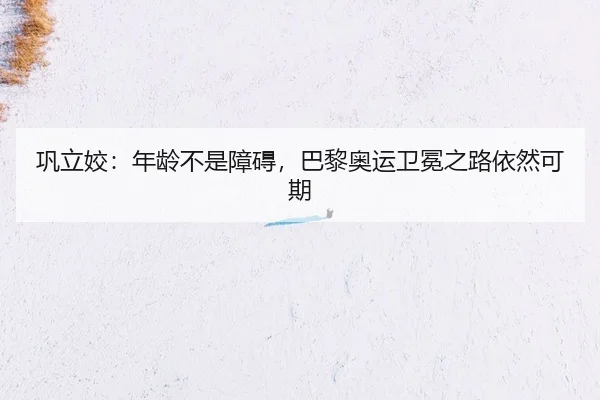 巩立姣：年龄不是障碍，巴黎奥运卫冕之路依然可期